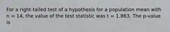 For a right-tailed test of a hypothesis for a population mean with n = 14, the value of the test statistic was t = 1.863. The p-value is