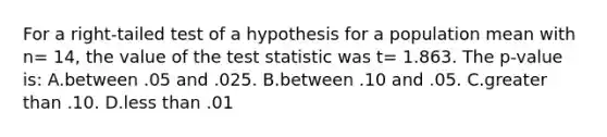 For a right-tailed test of a hypothesis for a population mean with n= 14, the value of <a href='https://www.questionai.com/knowledge/kzeQt8hpQB-the-test-statistic' class='anchor-knowledge'>the test statistic</a> was t= 1.863. The p-value is: A.between .05 and .025. B.between .10 and .05. C.<a href='https://www.questionai.com/knowledge/ktgHnBD4o3-greater-than' class='anchor-knowledge'>greater than</a> .10. D.<a href='https://www.questionai.com/knowledge/k7BtlYpAMX-less-than' class='anchor-knowledge'>less than</a> .01