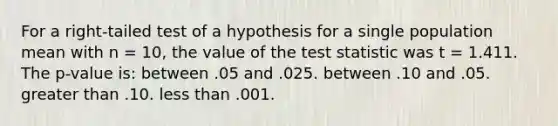 For a right-tailed test of a hypothesis for a single population mean with n = 10, the value of <a href='https://www.questionai.com/knowledge/kzeQt8hpQB-the-test-statistic' class='anchor-knowledge'>the test statistic</a> was t = 1.411. The p-value is: between .05 and .025. between .10 and .05. <a href='https://www.questionai.com/knowledge/ktgHnBD4o3-greater-than' class='anchor-knowledge'>greater than</a> .10. <a href='https://www.questionai.com/knowledge/k7BtlYpAMX-less-than' class='anchor-knowledge'>less than</a> .001.