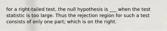 for a right-tailed test, the null hypothesis is ___ when the test statistic is too large. Thus the rejection region for such a test consists of only one part; which is on the right.