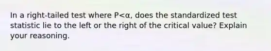 In a​ right-tailed test where P<α​, does the standardized test statistic lie to the left or the right of the critical​ value? Explain your reasoning.