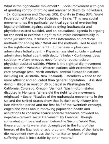 What is the right-to-die movement? ⁃ Social movement with goal of granting control of timing and manner of death to individuals. ⁃ Ex. Compassion and Choices (US), Dignity in Dying (UK), World Federation of Right to Die Societies. ⁃ Seale: "This new social movement has the particular political agenda of overturning legal prohibitions against assisted dying (euthanasia and physicianassisted suicide), and an educational agenda in arguing for the need to exercise a right to die; more controversially in some jurisdictions, it disseminates information on practical methods for ending life." What are the methods used to end life in the rightto-die movement? ⁃ Euthanasia = physician administers lethal agent. ⁃ Physician-assisted suicide = patient administers lethal agent with doctor's help. ⁃ Continuous deep sedation = often removes need for either euthanasia or physician-assisted suicide. Where is the right-to-die movement most active? ⁃ Wealthier Western nations with extensive health care coverage (esp. North America, several European nations including UK, Australia, New Zealand). ⁃ Members = tend to be more affluent and educated than general population. ⁃ Assisted dying = illegal in most of US but legal in Washington DC, California, Colorado, Oregon, Vermont, Washington; status disputed in Montana. Where did the right-to-die movement originate? ⁃ Seale: "Studies of the euthanasia movements in the UK and the United States show that in their early history (the late Victorian period and the first half of the twentieth century), eugenicist ideas about improving population health and aspirations to conserve scarce societal resources provided an impetus—termed 'social Darwinism' by Emanuel. Though somewhat controversial even before the Second World War, these arguments were later downplayed in the light of the horrors of the Nazi euthanasia program. Members of the right-to-die movement now stress the humanitarian goal of relieving suffering that is intractable by other means."