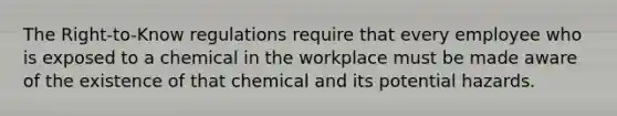 The Right-to-Know regulations require that every employee who is exposed to a chemical in the workplace must be made aware of the existence of that chemical and its potential hazards.