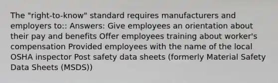 The "right-to-know" standard requires manufacturers and employers to:: Answers: Give employees an orientation about their pay and benefits Offer employees training about worker's compensation Provided employees with the name of the local OSHA inspector Post safety data sheets (formerly Material Safety Data Sheets (MSDS))