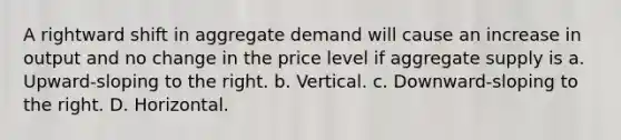 A rightward shift in aggregate demand will cause an increase in output and no change in the price level if aggregate supply is a. Upward-sloping to the right. b. Vertical. c. Downward-sloping to the right. D. Horizontal.