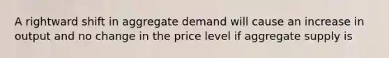 A rightward shift in aggregate demand will cause an increase in output and no change in the price level if aggregate supply is