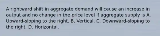 A rightward shift in aggregate demand will cause an increase in output and no change in the price level if aggregate supply is A. Upward-sloping to the right. B. Vertical. C. Downward-sloping to the right. D. Horizontal.