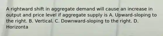 A rightward shift in aggregate demand will cause an increase in output and price level if aggregate supply is A. Upward-sloping to the right. B. Vertical. C. Downward-sloping to the right. D. Horizonta