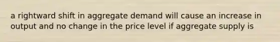 a rightward shift in aggregate demand will cause an increase in output and no change in the price level if aggregate supply is