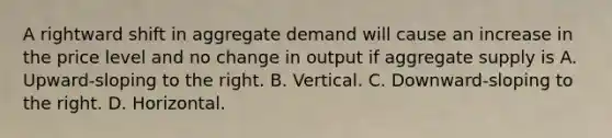 A rightward shift in aggregate demand will cause an increase in the price level and no change in output if aggregate supply is A. Upward-sloping to the right. B. Vertical. C. Downward-sloping to the right. D. Horizontal.