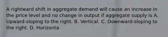 A rightward shift in aggregate demand will cause an increase in the price level and no change in output if aggregate supply is A. Upward-sloping to the right. B. Vertical. C. Downward-sloping to the right. D. Horizonta