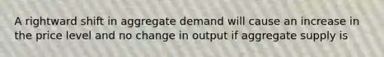 A rightward shift in aggregate demand will cause an increase in the price level and no change in output if aggregate supply is