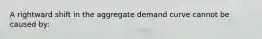 A rightward shift in the aggregate demand curve cannot be caused by: