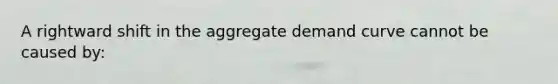 A rightward shift in the aggregate demand curve cannot be caused by: