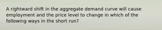 A rightward shift in the aggregate demand curve will cause employment and the price level to change in which of the following ways in the short run?