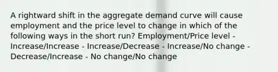 A rightward shift in the aggregate demand curve will cause employment and the price level to change in which of the following ways in the short run? Employment/Price level - Increase/Increase - Increase/Decrease - Increase/No change - Decrease/Increase - No change/No change