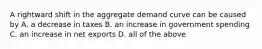 A rightward shift in the aggregate demand curve can be caused by A. a decrease in taxes B. an increase in government spending C. an increase in net exports D. all of the above