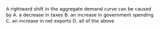 A rightward shift in the aggregate demand curve can be caused by A. a decrease in taxes B. an increase in government spending C. an increase in net exports D. all of the above