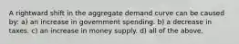 A rightward shift in the aggregate demand curve can be caused by: a) an increase in government spending. b) a decrease in taxes. c) an increase in money supply. d) all of the above.