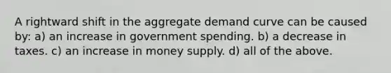 A rightward shift in the aggregate demand curve can be caused by: a) an increase in government spending. b) a decrease in taxes. c) an increase in money supply. d) all of the above.