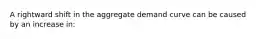 A rightward shift in the aggregate demand curve can be caused by an increase in: