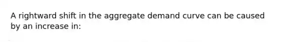 A rightward shift in the aggregate demand curve can be caused by an increase in: