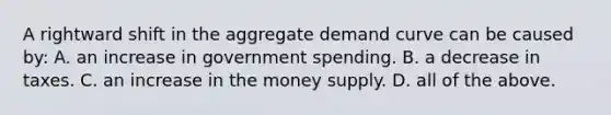 A rightward shift in the aggregate demand curve can be caused by: A. an increase in government spending. B. a decrease in taxes. C. an increase in the money supply. D. all of the above.