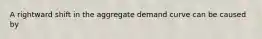 A rightward shift in the aggregate demand curve can be caused by