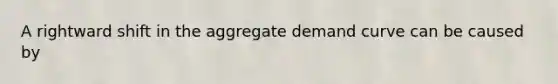 A rightward shift in the aggregate demand curve can be caused by