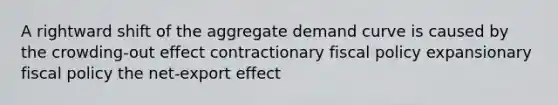 A rightward shift of the aggregate demand curve is caused by the crowding-out effect contractionary fiscal policy expansionary fiscal policy the net-export effect