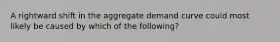 A rightward shift in the aggregate demand curve could most likely be caused by which of the following?