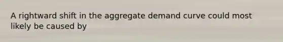 A rightward shift in the aggregate demand curve could most likely be caused by