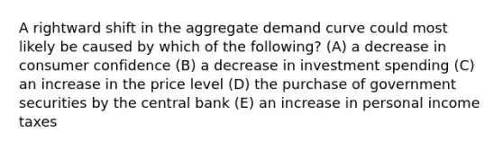 A rightward shift in the aggregate demand curve could most likely be caused by which of the following? (A) a decrease in consumer confidence (B) a decrease in investment spending (C) an increase in the price level (D) the purchase of government securities by the central bank (E) an increase in personal income taxes