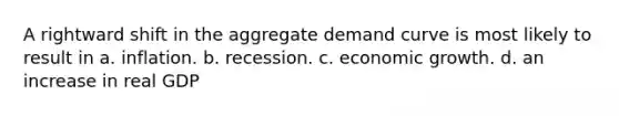 A rightward shift in the aggregate demand curve is most likely to result in a. inflation. b. recession. c. economic growth. d. an increase in real GDP