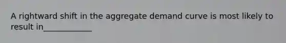 A rightward shift in the aggregate demand curve is most likely to result in____________