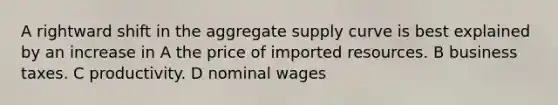 A rightward shift in the aggregate supply curve is best explained by an increase in A the price of imported resources. B business taxes. C productivity. D nominal wages