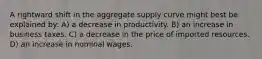 A rightward shift in the aggregate supply curve might best be explained by: A) a decrease in productivity. B) an increase in business taxes. C) a decrease in the price of imported resources. D) an increase in nominal wages.