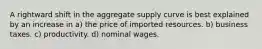 A rightward shift in the aggregate supply curve is best explained by an increase in a) the price of imported resources. b) business taxes. c) productivity. d) nominal wages.