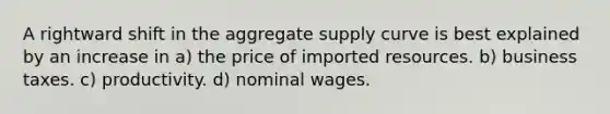 A rightward shift in the aggregate supply curve is best explained by an increase in a) the price of imported resources. b) business taxes. c) productivity. d) nominal wages.