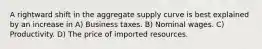 A rightward shift in the aggregate supply curve is best explained by an increase in A) Business taxes. B) Nominal wages. C) Productivity. D) The price of imported resources.