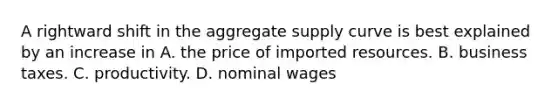 A rightward shift in the aggregate supply curve is best explained by an increase in A. the price of imported resources. B. business taxes. C. productivity. D. nominal wages