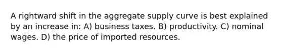 A rightward shift in the aggregate supply curve is best explained by an increase in: A) business taxes. B) productivity. C) nominal wages. D) the price of imported resources.