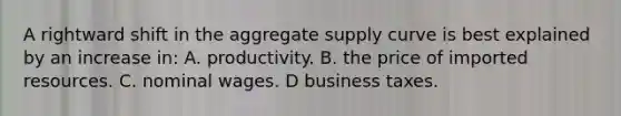 A rightward shift in the aggregate supply curve is best explained by an increase in: A. productivity. B. the price of imported resources. C. nominal wages. D business taxes.