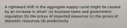 A rightward shift in the aggregate supply curve might be caused by an increase in what? (a) business taxes and government regulation (b) the prices of imported resources (c) the prices of domestic resources (d) productivity