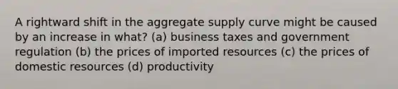 A rightward shift in the aggregate supply curve might be caused by an increase in what? (a) business taxes and government regulation (b) the prices of imported resources (c) the prices of domestic resources (d) productivity