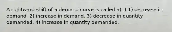 A rightward shift of a demand curve is called a(n) 1) decrease in demand. 2) increase in demand. 3) decrease in quantity demanded. 4) increase in quantity demanded.