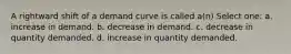 A rightward shift of a demand curve is called a(n) Select one: a. increase in demand. b. decrease in demand. c. decrease in quantity demanded. d. increase in quantity demanded.