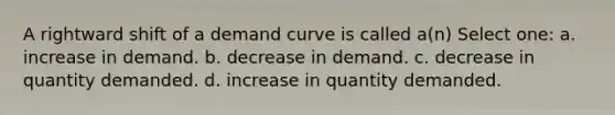 A rightward shift of a demand curve is called a(n) Select one: a. increase in demand. b. decrease in demand. c. decrease in quantity demanded. d. increase in quantity demanded.