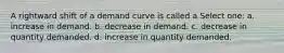 A rightward shift of a demand curve is called a Select one: a. increase in demand. b. decrease in demand. c. decrease in quantity demanded. d. increase in quantity demanded.