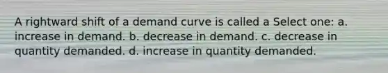 A rightward shift of a demand curve is called a Select one: a. increase in demand. b. decrease in demand. c. decrease in quantity demanded. d. increase in quantity demanded.